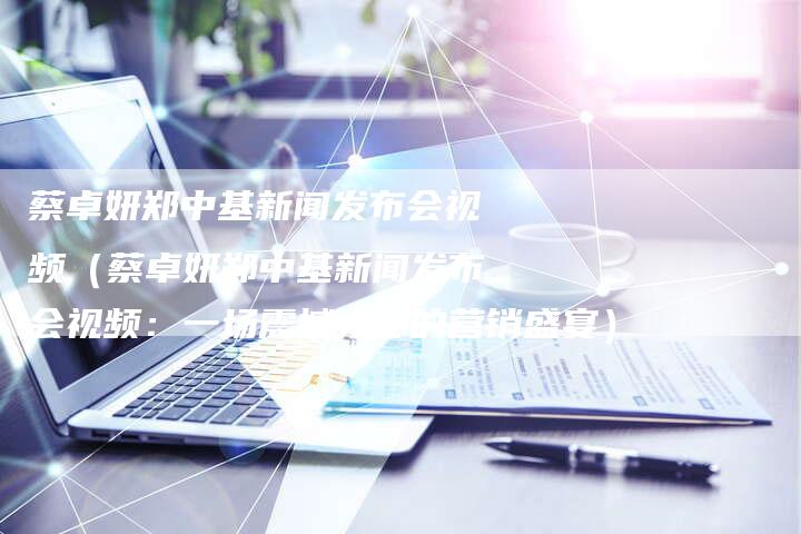蔡卓妍郑中基新闻发布会视频（蔡卓妍郑中基新闻发布会视频：一场震撼人心的营销盛宴）