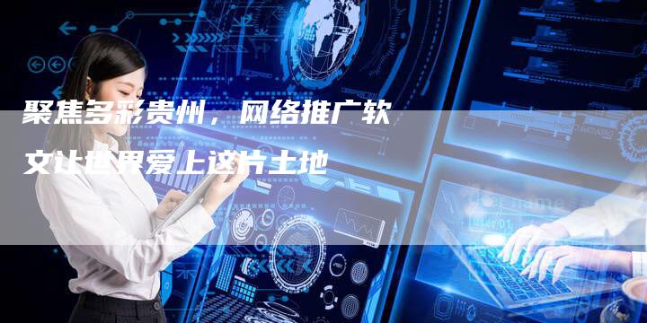 聚焦多彩贵州，网络推广软文让世界爱上这片土地-直编软文营销网