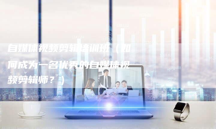 自媒体视频剪辑培训班（如何成为一名优秀的自媒体视频剪辑师？）-直编软文营销网