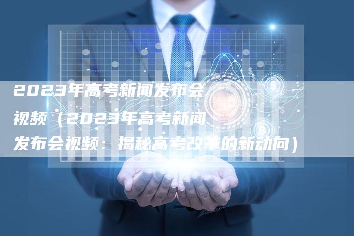 2023年高考新闻发布会视频（2023年高考新闻发布会视频：揭秘高考改革的新动向）-直编软文营销网