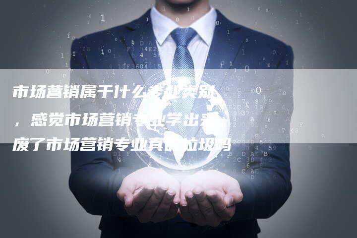 市场营销属于什么专业类别，感觉市场营销专业学出来废了市场营销专业真的垃圾吗-直编软文营销网