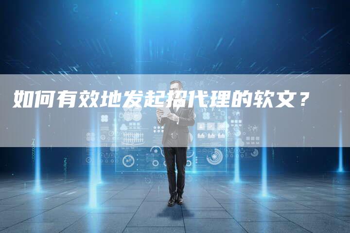 如何有效地发起招代理的软文？-直编软文营销网