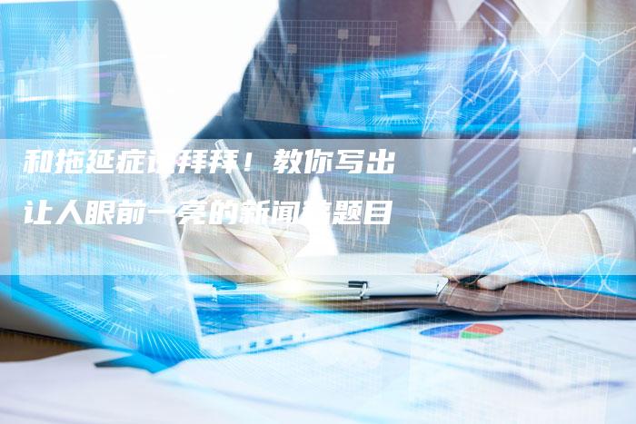 和拖延症说拜拜！教你写出让人眼前一亮的新闻稿题目-直编软文营销网
