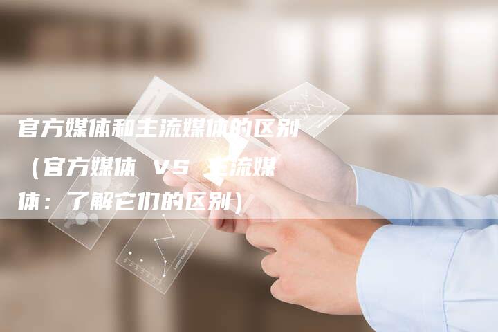 官方媒体和主流媒体的区别（官方媒体 VS 主流媒体：了解它们的区别）