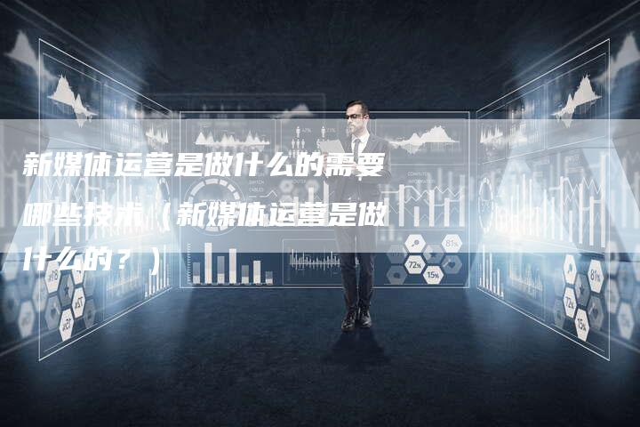 新媒体运营是做什么的需要哪些技术（新媒体运营是做什么的？）-直编软文营销网