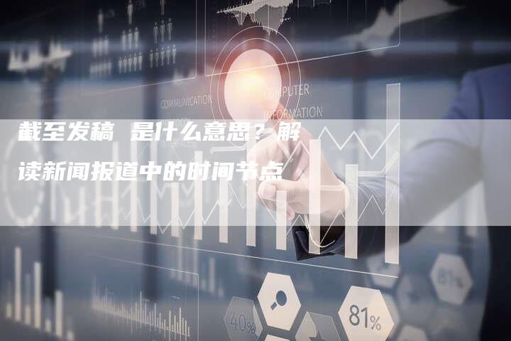 截至发稿 是什么意思？解读新闻报道中的时间节点-直编软文营销网
