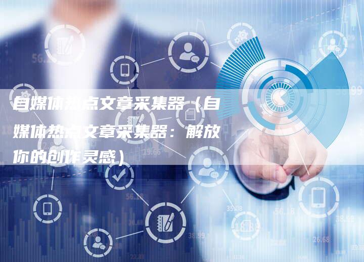 自媒体热点文章采集器（自媒体热点文章采集器：解放你的创作灵感）-直编软文营销网