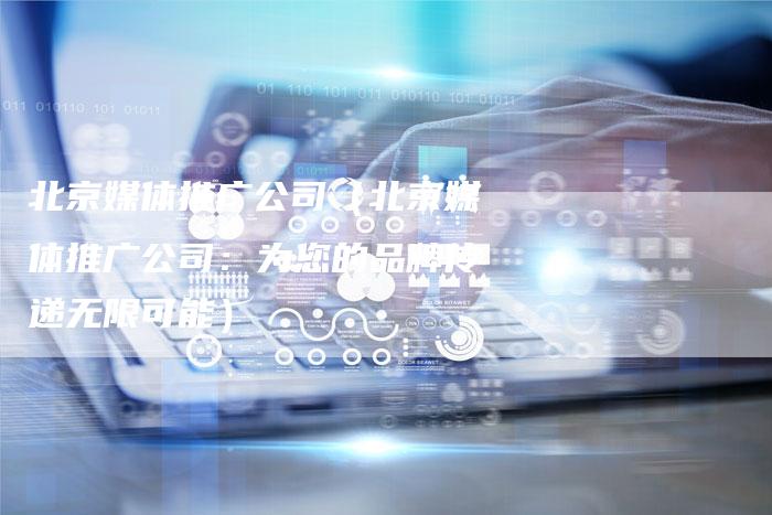 北京媒体推广公司（北京媒体推广公司：为您的品牌传递无限可能）-直编软文营销网