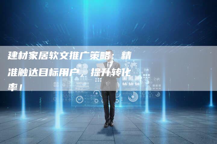 建材家居软文推广策略：精准触达目标用户，提升转化率！-直编软文营销网