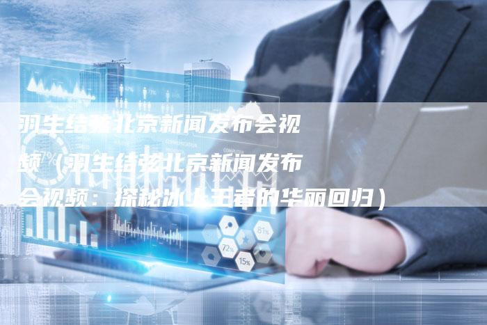 羽生结弦北京新闻发布会视频（羽生结弦北京新闻发布会视频：探秘冰上王者的华丽回归）-直编软文营销网