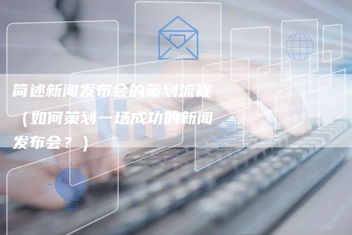 简述新闻发布会的策划流程（如何策划一场成功的新闻发布会？）
