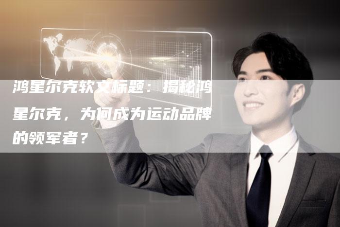 鸿星尔克软文标题:揭秘鸿星尔克,为何成为运动品牌的领军者?-直编软文营销网