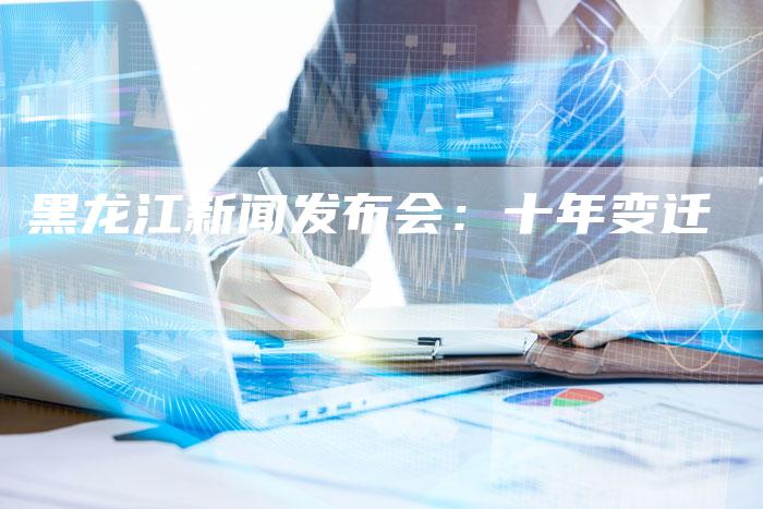 黑龙江新闻发布会:十年变迁-直编软文营销网