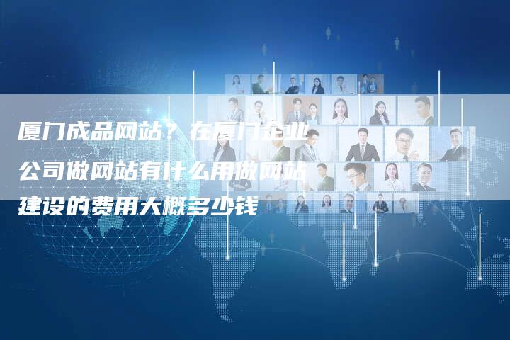 厦门成品网站？在厦门企业公司做网站有什么用做网站建设的费用大概多少钱-直编软文营销网