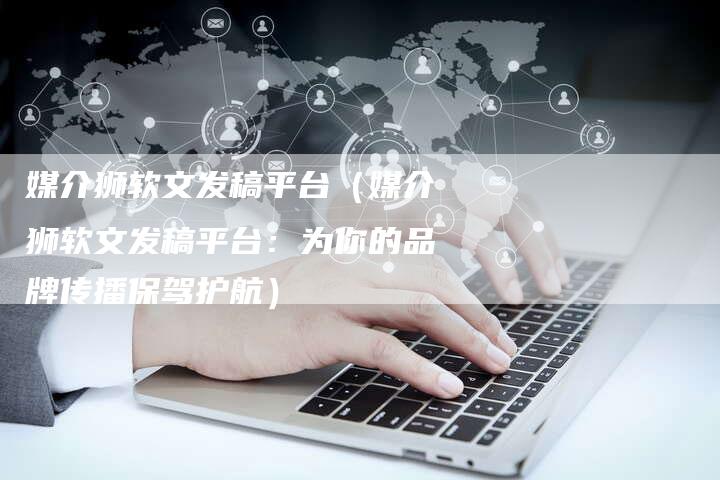媒介狮软文发稿平台（媒介狮软文发稿平台：为你的品牌传播保驾护航）