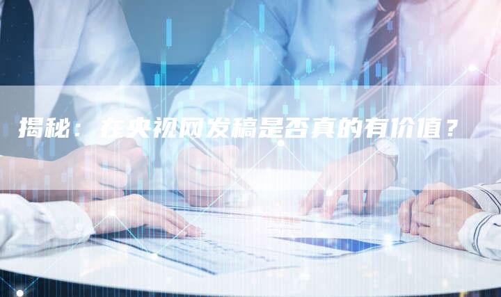 揭秘：在央视网发稿是否真的有价值？-直编软文营销网