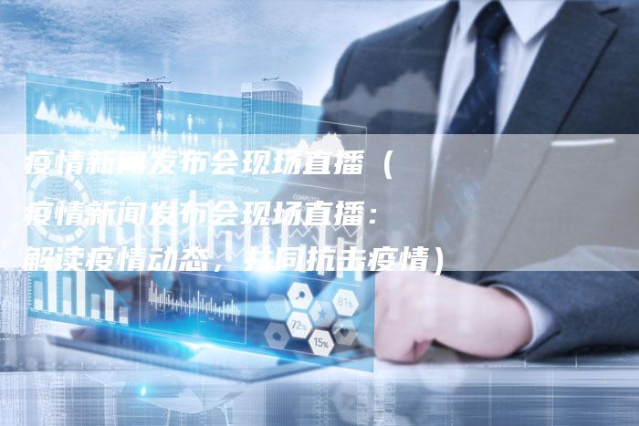疫情新闻发布会现场直播（疫情新闻发布会现场直播：解读疫情动态，共同抗击疫情）-直编软文营销网