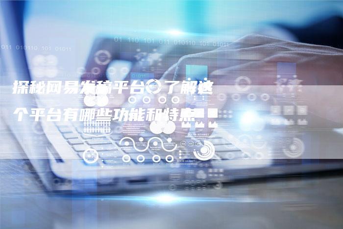 探秘网易发稿平台：了解这个平台有哪些功能和特点-直编软文营销网