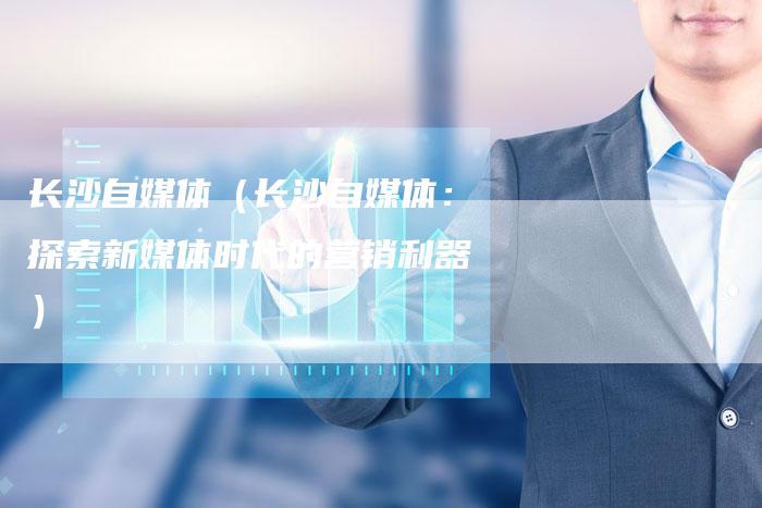 长沙自媒体(长沙自媒体:探索新媒体时代的营销利器)-直编软文营销网