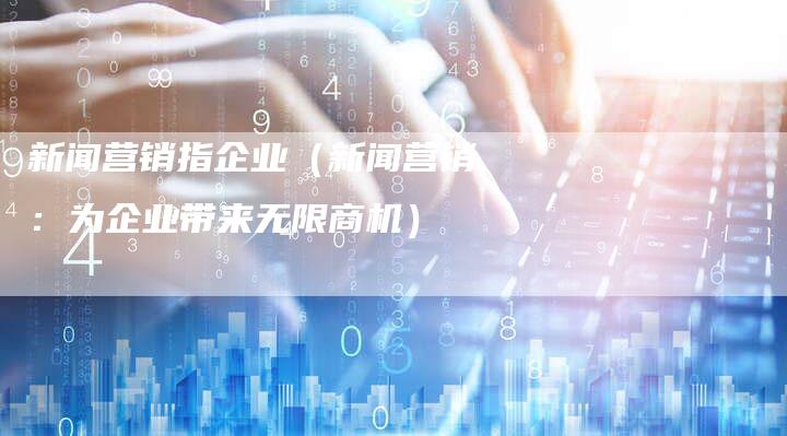新闻营销指企业（新闻营销：为企业带来无限商机）