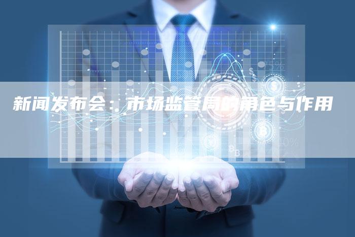 新闻发布会:市场监管局的角色与作用-直编软文营销网