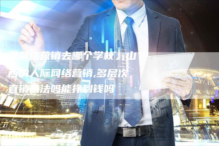 学网络营销去哪个学校，山西的人际网络营销,多层次直销合法吗能挣到钱吗-直编软文营销网