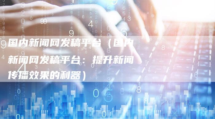 国内新闻网发稿平台（国内新闻网发稿平台：提升新闻传播效果的利器）-直编软文营销网