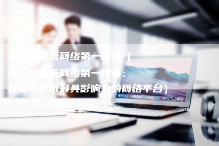 商丘网商丘网络第一媒体（商丘网商丘网络第一媒体：打造商丘市最具影响力的网络平台）-直编软文营销网