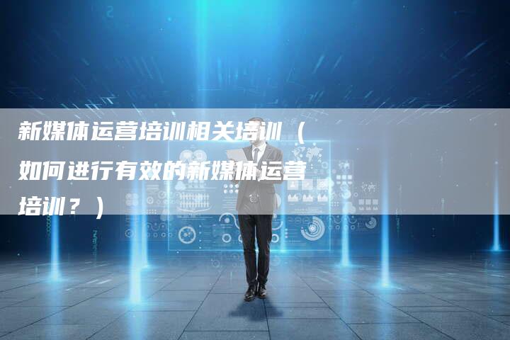 新媒体运营培训相关培训（如何进行有效的新媒体运营培训？）-直编软文营销网