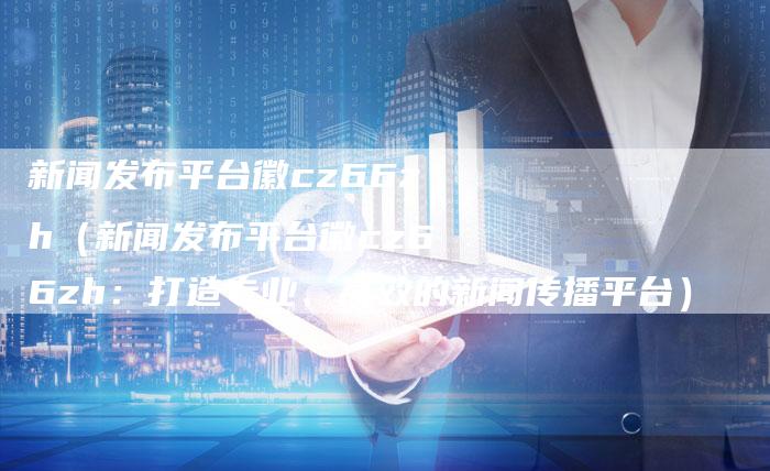 新闻发布平台徽cz66zh（新闻发布平台徽cz66zh：打造专业、高效的新闻传播平台）-直编软文营销网