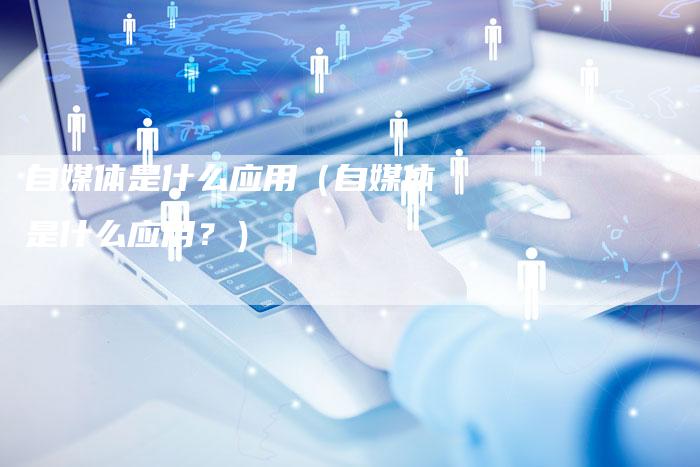 自媒体是什么应用（自媒体是什么应用？）-直编软文营销网
