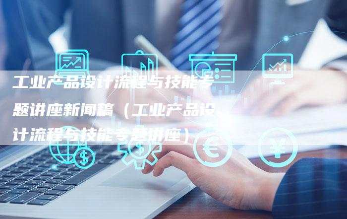 工业产品设计流程与技能专题讲座新闻稿（工业产品设计流程与技能专题讲座）