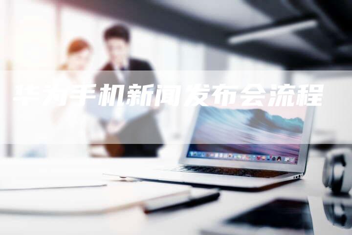 华为手机新闻发布会流程-直编软文营销网