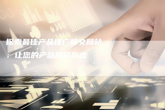 探索最佳产品推广软文网站：让您的产品脱颖而出-直编软文营销网
