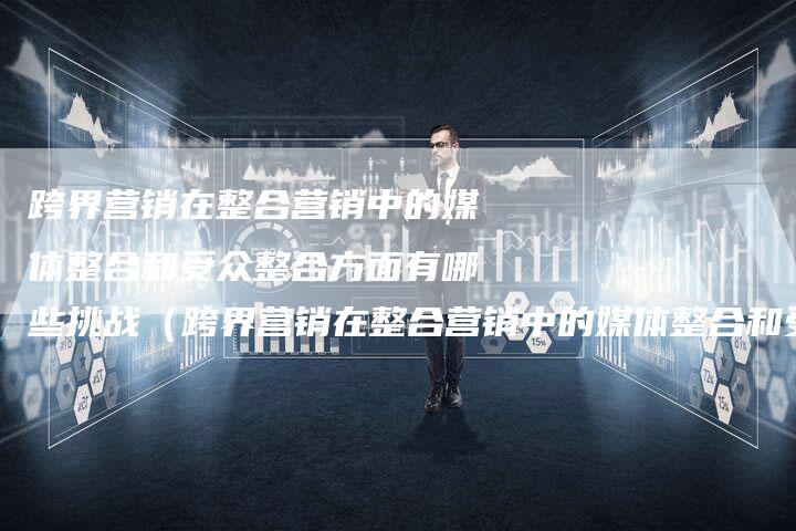 跨界营销在整合营销中的媒体整合和受众整合方面有哪些挑战（跨界营销在整合营销中的媒体整合和受众整合方面-直编软文营销网