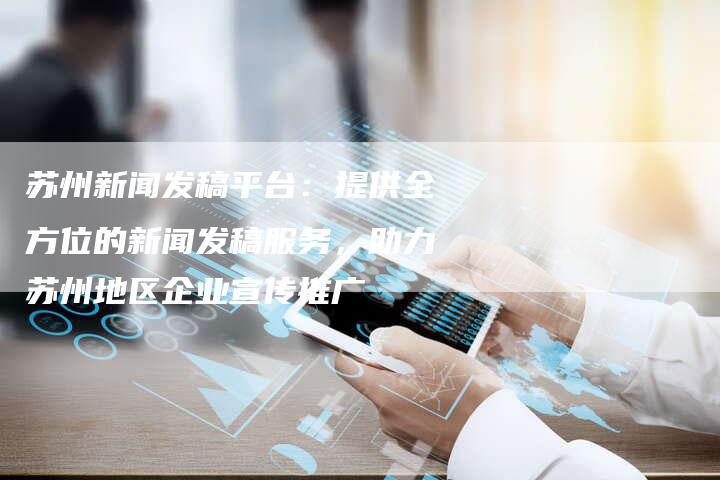 苏州新闻发稿平台：提供全方位的新闻发稿服务，助力苏州地区企业宣传推广
