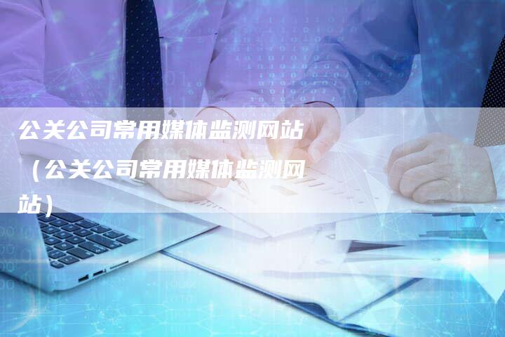 公关公司常用媒体监测网站（公关公司常用媒体监测网站）-直编软文营销网