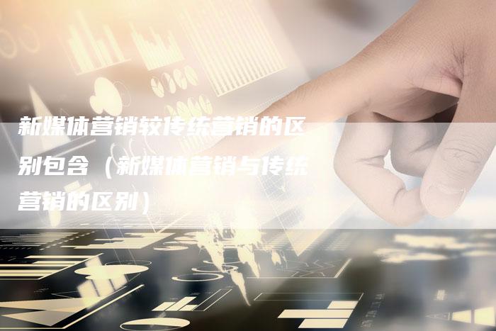 新媒体营销较传统营销的区别包含（新媒体营销与传统营销的区别）-直编软文营销网