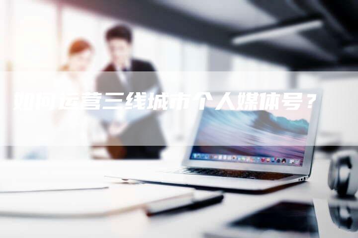 如何运营三线城市个人媒体号？-直编软文营销网