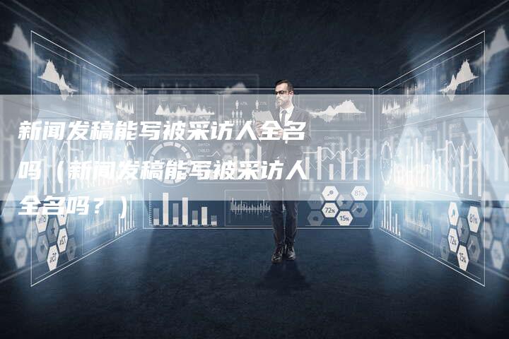 新闻发稿能写被采访人全名吗（新闻发稿能写被采访人全名吗？）