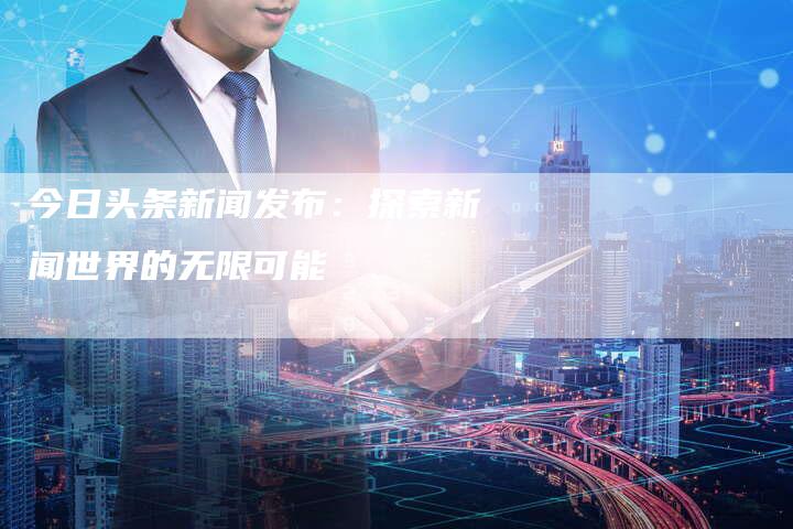 今日头条新闻发布：探索新闻世界的无限可能-直编软文营销网