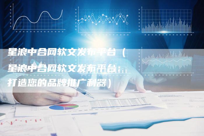星浪中合网软文发布平台（星浪中合网软文发布平台：打造您的品牌推广利器）