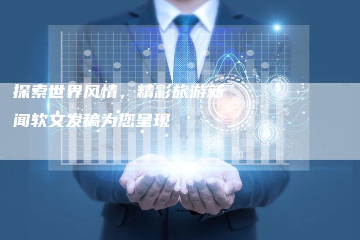 探索世界风情,精彩旅游新闻软文发稿为您呈现-直编软文营销网