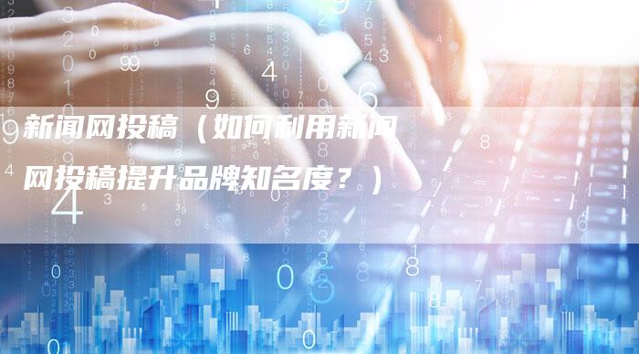 新闻网投稿(如何利用新闻网投稿提升品牌知名度?)-直编软文营销网