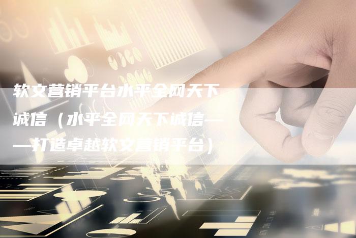 软文营销平台水平全网天下诚信（水平全网天下诚信——打造卓越软文营销平台）-直编软文营销网