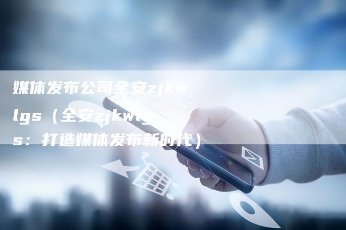 媒体发布公司全安zjkwlgs（全安zjkwlgs：打造媒体发布新时代）-直编软文营销网