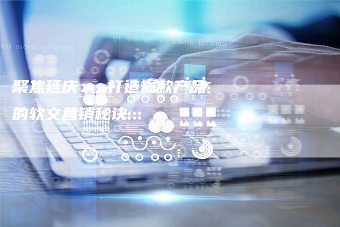 聚焦延庆： 打造爆款产品的软文营销秘诀-直编软文营销网