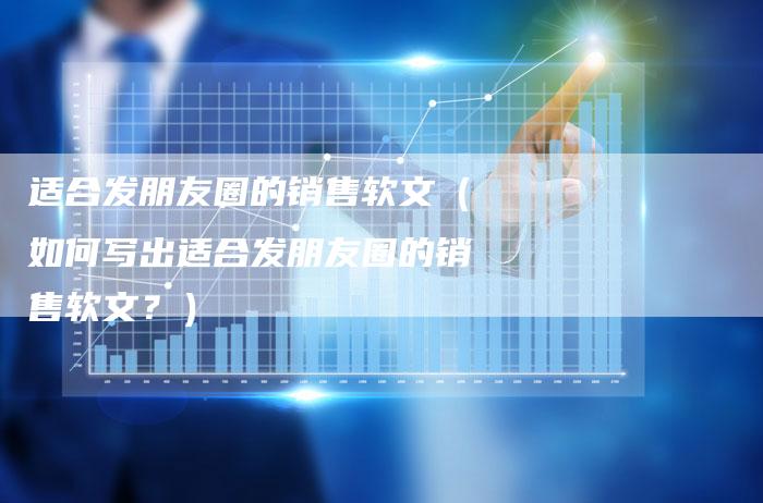 适合发朋友圈的销售软文（如何写出适合发朋友圈的销售软文？）-直编软文营销网
