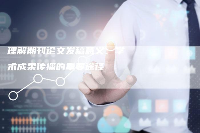 理解期刊论文发稿意义：学术成果传播的重要途径-直编软文营销网
