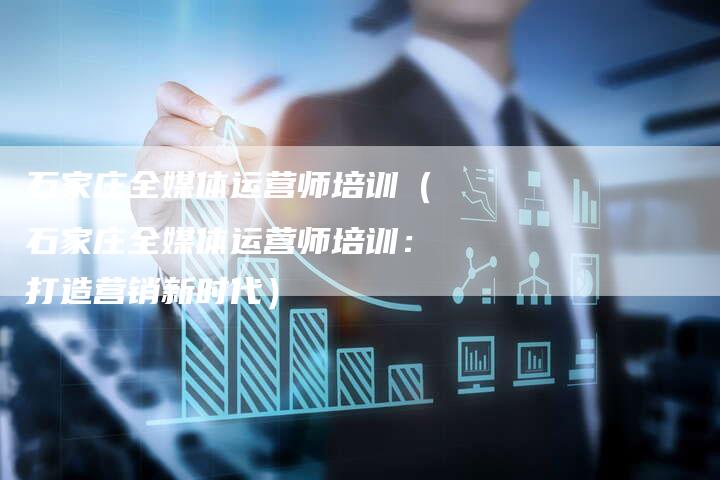 石家庄全媒体运营师培训（石家庄全媒体运营师培训：打造营销新时代）-直编软文营销网